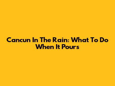 Cancun In The Rain: What To Do When It Pours