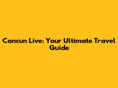 Cancun Live: Your Ultimate Travel Guide
