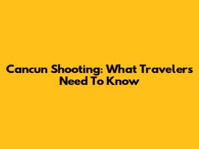 Cancun Shooting: What Travelers Need To Know