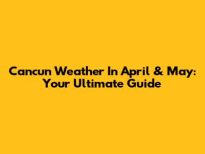 Cancun Weather In April & May: Your Ultimate Guide