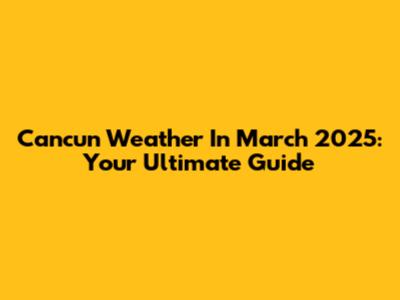 Cancun Weather In March 2025: Your Ultimate Guide