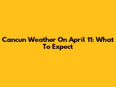 Cancun Weather On April 11: What To Expect
