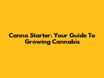 Canna Starter: Your Guide To Growing Cannabis