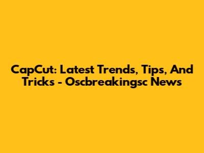CapCut: Latest Trends, Tips, And Tricks - Oscbreakingsc News