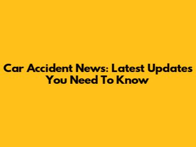 Car Accident News: Latest Updates You Need To Know