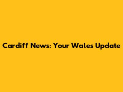 Cardiff News: Your Wales Update