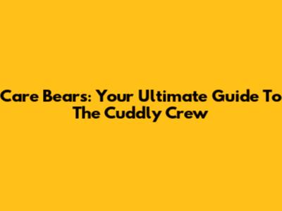 Care Bears: Your Ultimate Guide To The Cuddly Crew