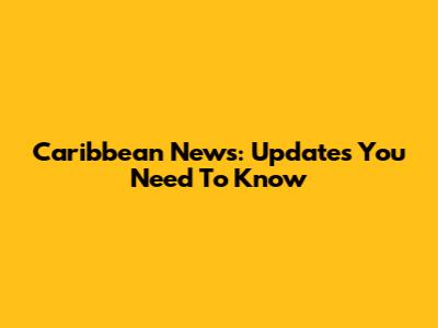 Caribbean News: Updates You Need To Know