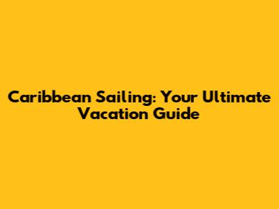 Caribbean Sailing: Your Ultimate Vacation Guide