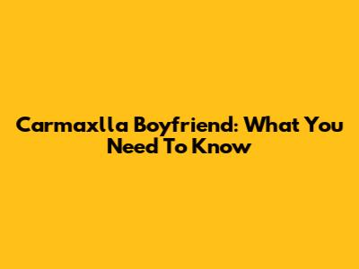 Carmaxlla Boyfriend: What You Need To Know