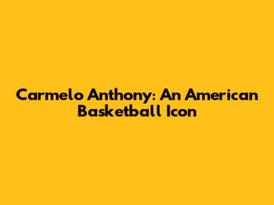Carmelo Anthony: An American Basketball Icon