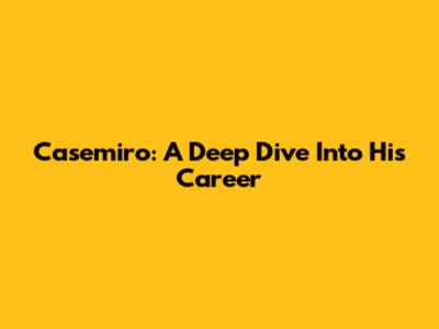 Casemiro: A Deep Dive Into His Career