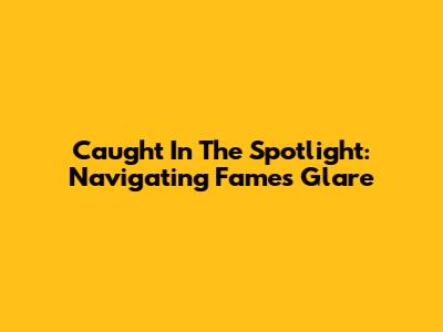 Caught In The Spotlight: Navigating Fame's Glare