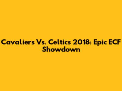 Cavaliers Vs. Celtics 2018: Epic ECF Showdown