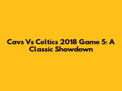 Cavs Vs Celtics 2018 Game 5: A Classic Showdown
