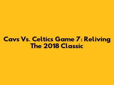 Cavs Vs. Celtics Game 7: Reliving The 2018 Classic