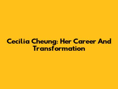 Cecilia Cheung: Her Career And Transformation