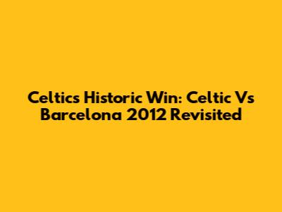 Celtic's Historic Win: Celtic Vs Barcelona 2012 Revisited