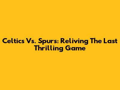 Celtics Vs. Spurs: Reliving The Last Thrilling Game