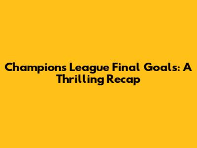 Champions League Final Goals: A Thrilling Recap