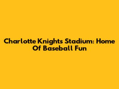 Charlotte Knights Stadium: Home Of Baseball Fun
