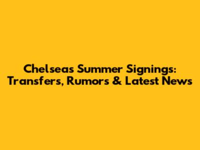 Chelsea's Summer Signings: Transfers, Rumors & Latest News