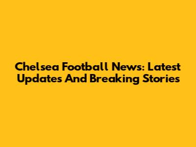 Chelsea Football News: Latest Updates And Breaking Stories
