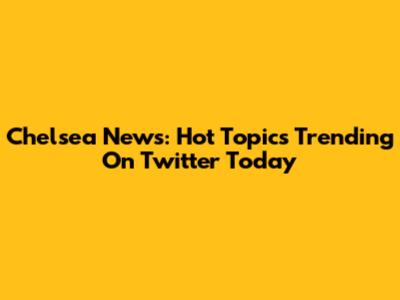 Chelsea News: Hot Topics Trending On Twitter Today