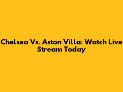 Chelsea Vs. Aston Villa: Watch Live Stream Today