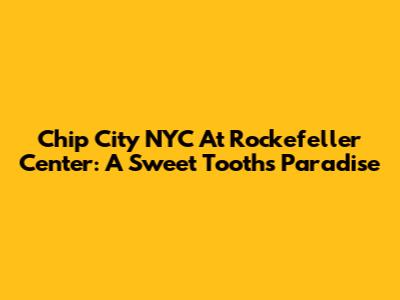 Chip City NYC At Rockefeller Center: A Sweet Tooth's Paradise