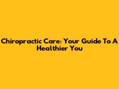 Chiropractic Care: Your Guide To A Healthier You