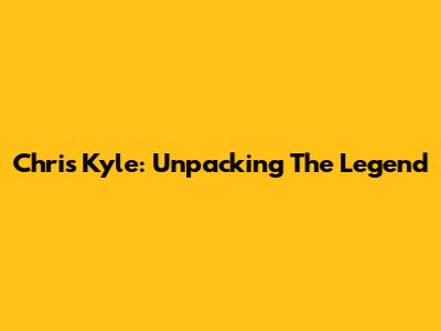 Chris Kyle: Unpacking The Legend