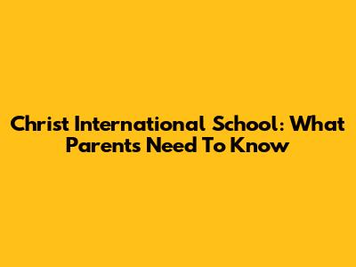 Christ International School: What Parents Need To Know
