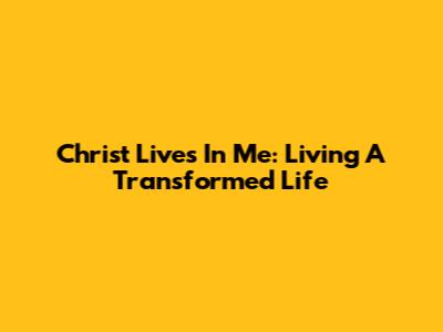 Christ Lives In Me: Living A Transformed Life