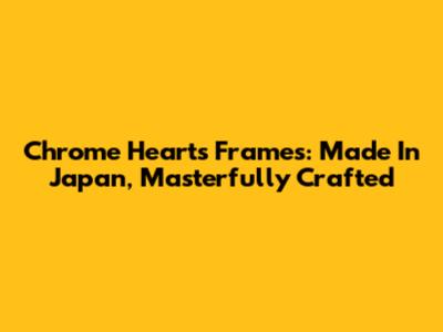 Chrome Hearts Frames: Made In Japan, Masterfully Crafted