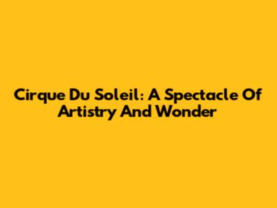 Cirque Du Soleil: A Spectacle Of Artistry And Wonder