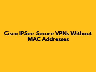 Cisco IPSec: Secure VPNs Without MAC Addresses