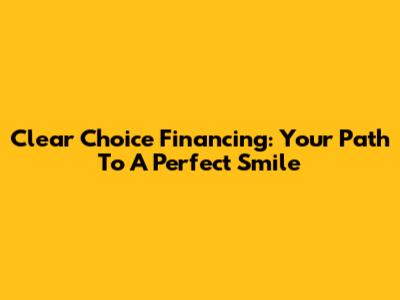 Clear Choice Financing: Your Path To A Perfect Smile