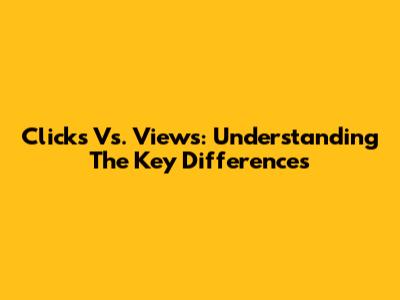Clicks Vs. Views: Understanding The Key Differences