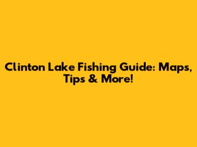 Clinton Lake Fishing Guide: Maps, Tips & More!