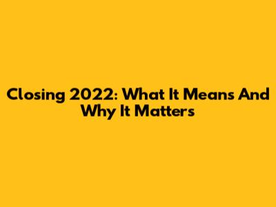Closing 2022: What It Means And Why It Matters