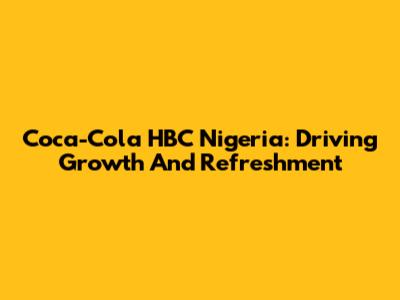 Coca-Cola HBC Nigeria: Driving Growth And Refreshment