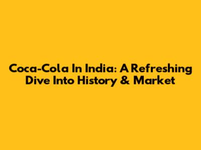Coca-Cola In India: A Refreshing Dive Into History & Market