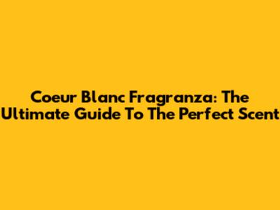 Coeur Blanc Fragranza: The Ultimate Guide To The Perfect Scent