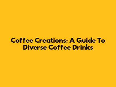 Coffee Creations: A Guide To Diverse Coffee Drinks
