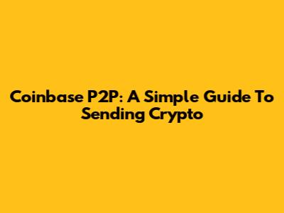 Coinbase P2P: A Simple Guide To Sending Crypto