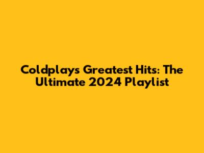 Coldplay's Greatest Hits: The Ultimate 2024 Playlist