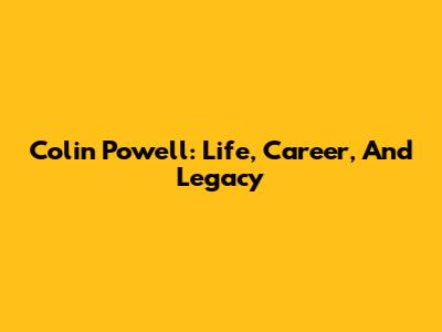 Colin Powell: Life, Career, And Legacy