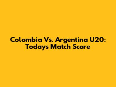 Colombia Vs. Argentina U20: Today's Match Score