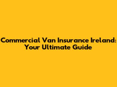 Commercial Van Insurance Ireland: Your Ultimate Guide